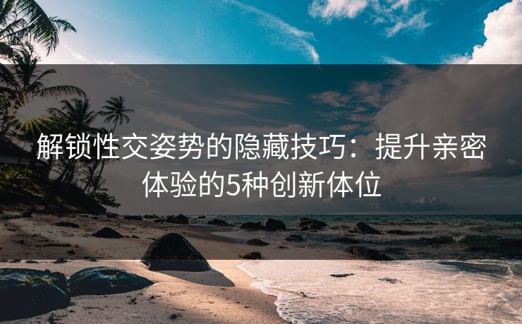 解锁性交姿势的隐藏技巧：提升亲密体验的5种创新体位