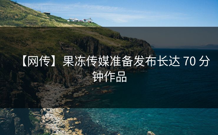 【网传】果冻传媒准备发布长达 70 分钟作品
