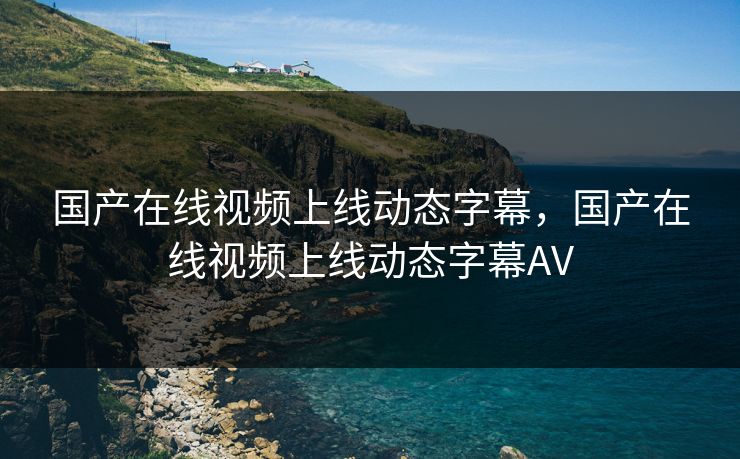 国产在线视频上线动态字幕，国产在线视频上线动态字幕AV