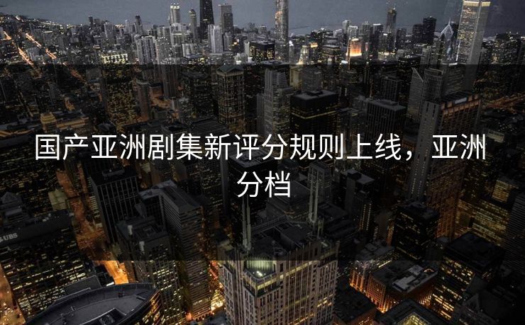 国产亚洲剧集新评分规则上线，亚洲 分档