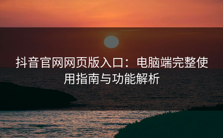 抖音官网网页版入口：电脑端完整使用指南与功能解析