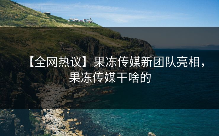 【全网热议】果冻传媒新团队亮相，果冻传媒干啥的