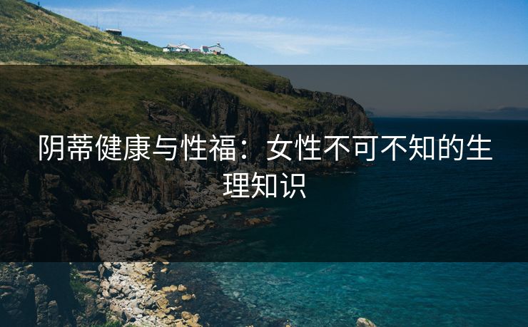 阴蒂健康与性福：女性不可不知的生理知识