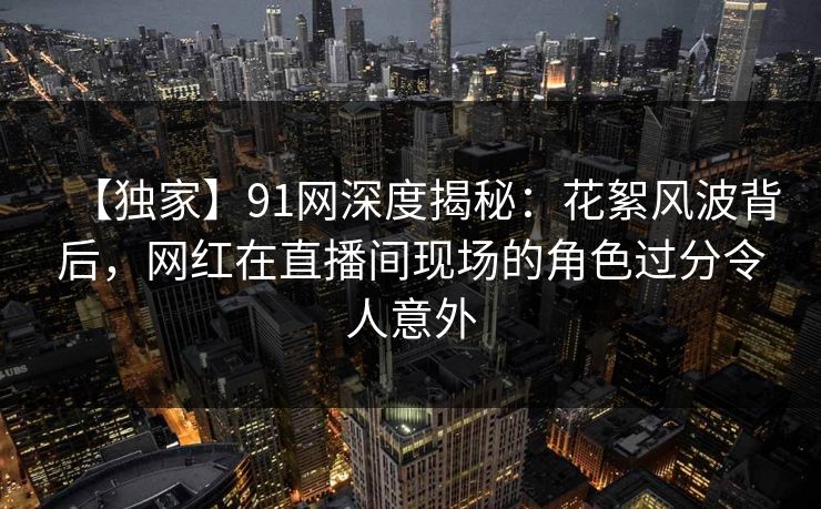 【独家】91网深度揭秘：花絮风波背后，网红在直播间现场的角色过分令人意外