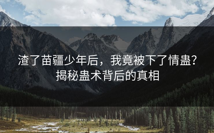 渣了苗疆少年后，我竟被下了情蛊？揭秘蛊术背后的真相