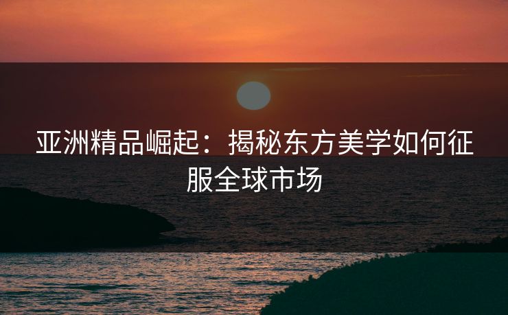 亚洲精品崛起：揭秘东方美学如何征服全球市场