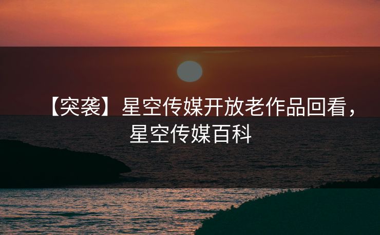 【突袭】星空传媒开放老作品回看，星空传媒百科