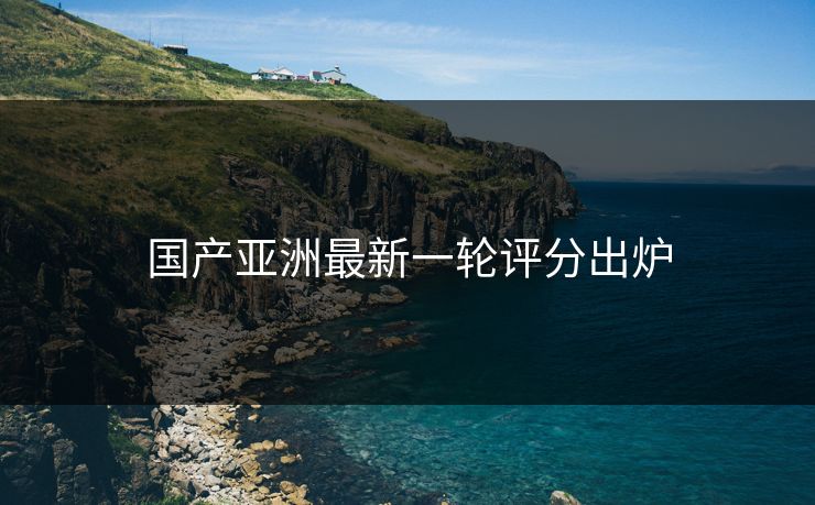 国产亚洲最新一轮评分出炉