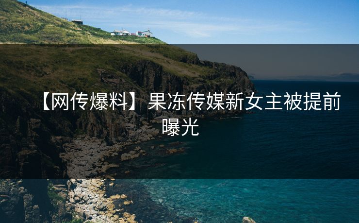 【网传爆料】果冻传媒新女主被提前曝光