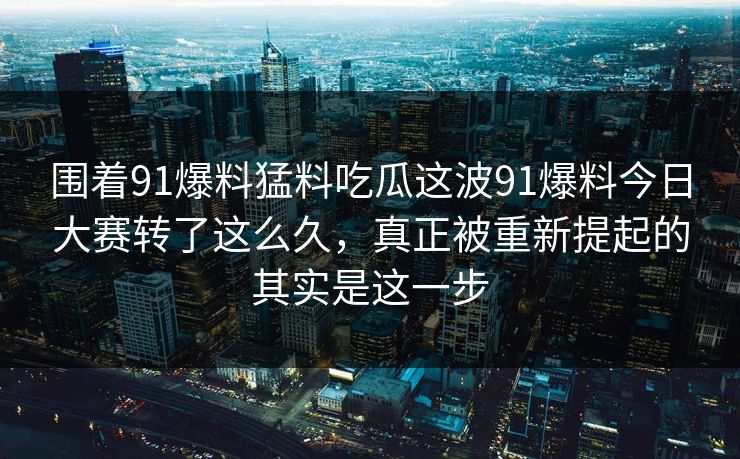 围着91爆料猛料吃瓜这波91爆料今日大赛转了这么久，真正被重新提起的其实是这一步