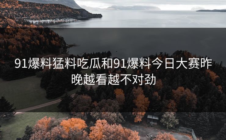91爆料猛料吃瓜和91爆料今日大赛昨晚越看越不对劲