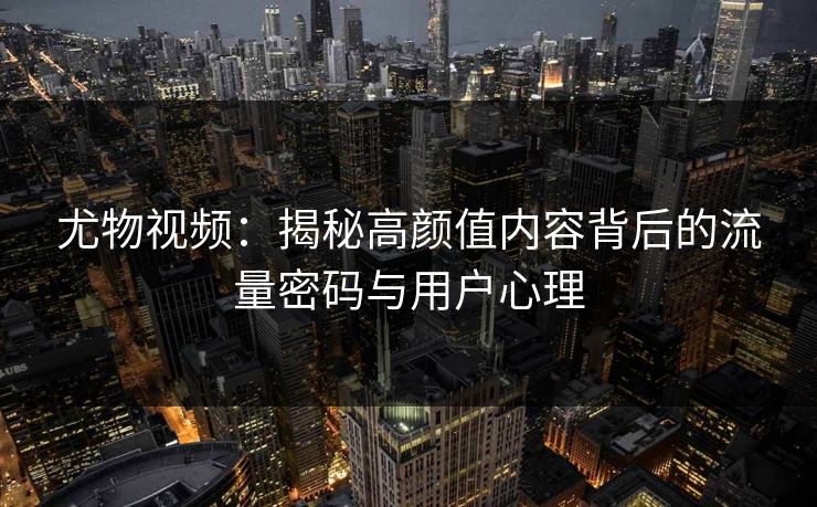 尤物视频：揭秘高颜值内容背后的流量密码与用户心理