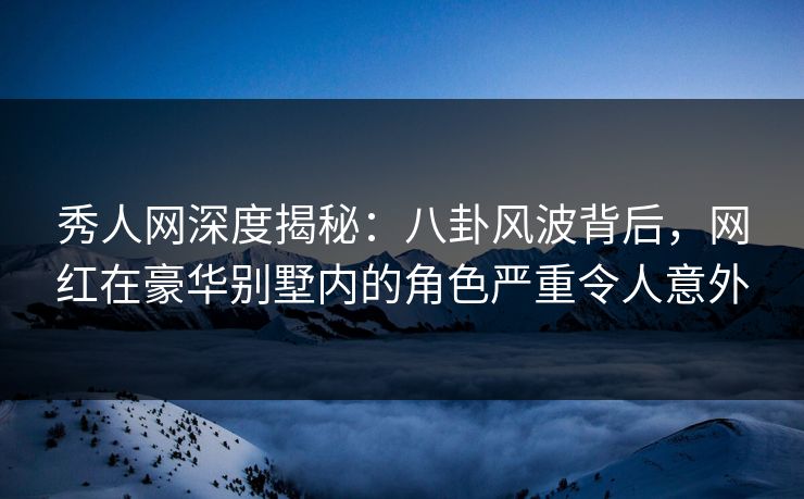 秀人网深度揭秘：八卦风波背后，网红在豪华别墅内的角色严重令人意外