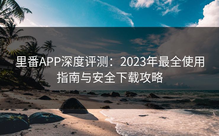 里番APP深度评测：2023年最全使用指南与安全下载攻略