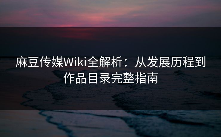 麻豆传媒Wiki全解析：从发展历程到作品目录完整指南
