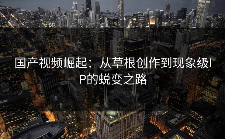 国产视频崛起：从草根创作到现象级IP的蜕变之路