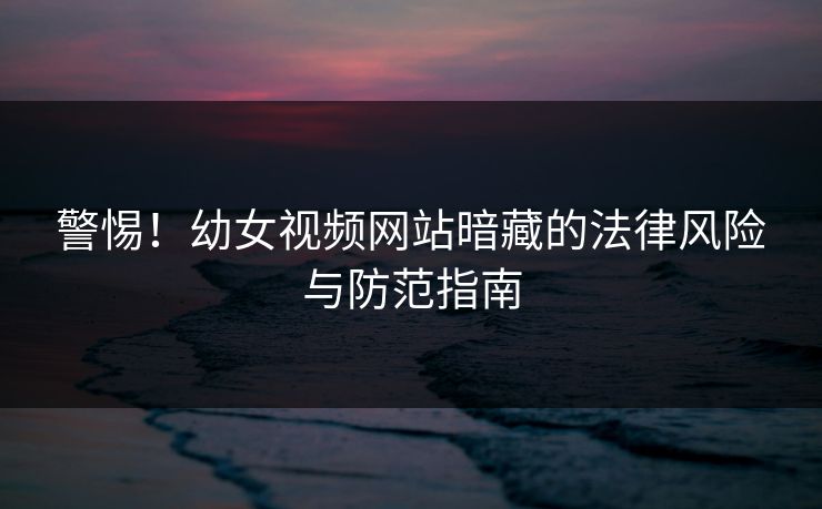 警惕！幼女视频网站暗藏的法律风险与防范指南