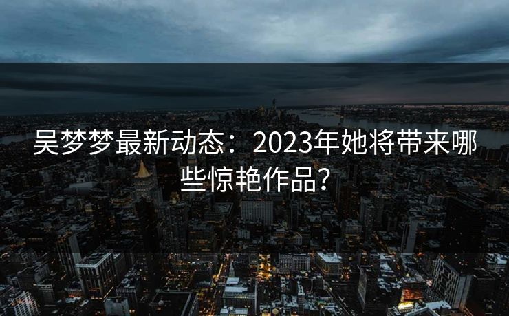 吴梦梦最新动态：2023年她将带来哪些惊艳作品？